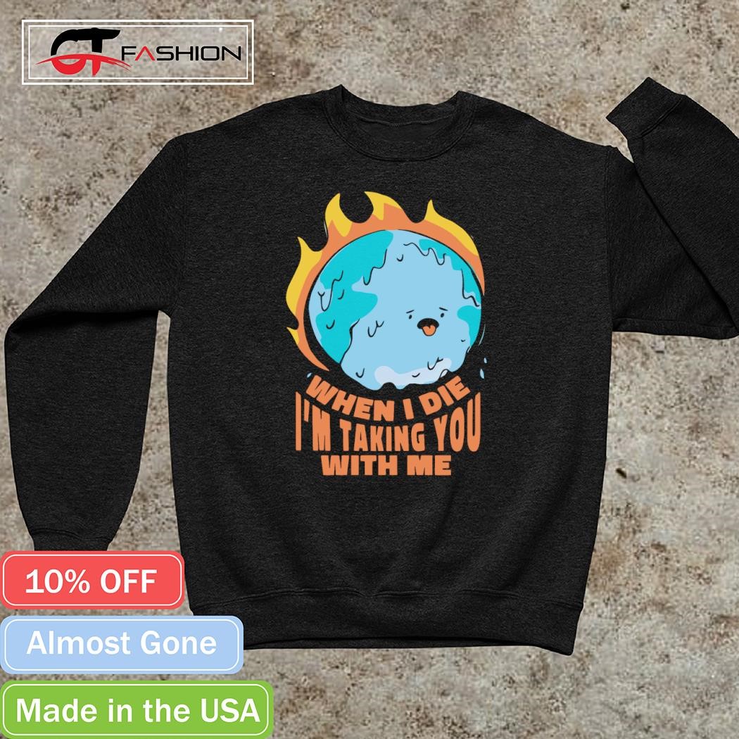 The earth is burning when I die I'm taking you with me shirt, hoodie